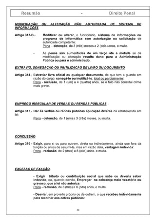 Resumão - Direito Penal
28
MODIFICAÇÃO OU ALTERAÇÃO NÃO AUTORIZADA DE SISTEMA DE
INFORMAÇÕES
Artigo 313-B - Modificar ou alterar, o funcionário, sistema de informações ou
programa de informática sem autorização ou solicitação de
autoridade competente:
Pena – detenção, de 3 (três) meses a 2 (dois) anos, e multa.
- As penas são aumentadas de um terço até a metade se da
modificação ou alteração resulta dano para a Administração
Pública ou para o administrado.
EXTRAVIO, SONEGAÇÃO OU INUTILIZAÇÃO DE LIVRO OU DOCUMENTO
Artigo 314 - Extraviar livro oficial ou qualquer documento, de que tem a guarda em
razão do cargo; sonegá-lo ou inutilizá-lo, total ou parcialmente:
Pena - reclusão, de 1 (um) a 4 (quatro) anos, se o fato não constitui crime
mais grave.
EMPREGO IRREGULAR DE VERBAS OU RENDAS PÚBLICAS
Artigo 315 - Dar às verbas ou rendas públicas aplicação diversa da estabelecida em
lei:
Pena - detenção, de 1 (um) a 3 (três) meses, ou multa.
CONCUSSÃO
Artigo 316 - Exigir, para si ou para outrem, direta ou indiretamente, ainda que fora da
função ou antes de assumi-la, mas em razão dela, vantagem indevida:
Pena - reclusão, de 2 (dois) a 8 (oito) anos, e multa.
EXCESSO DE EXAÇÃO
- Exigir tributo ou contribuição social que sabe ou deveria saber
indevido, ou, quando devido, Empregar na cobrança meio vexatório ou
gravoso, que a lei não autoriza:
Pena - reclusão, de 3 (três) a 8 (oito) anos, e multa.
- Desviar, em proveito próprio ou de outrem, o que recebeu indevidamente
para recolher aos cofres públicos:
 