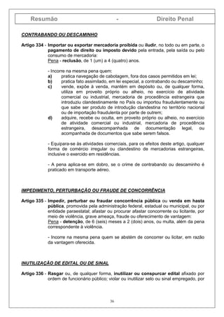 Resumão - Direito Penal
36
CONTRABANDO OU DESCAMINHO
Artigo 334 - Importar ou exportar mercadoria proibida ou iludir, no todo ou em parte, o
pagamento de direito ou imposto devido pela entrada, pela saída ou pelo
consumo de mercadoria:
Pena - reclusão, de 1 (um) a 4 (quatro) anos.
- Incorre na mesma pena quem:
a) pratica navegação de cabotagem, fora dos casos permitidos em lei;
b) pratica fato assimilado, em lei especial, a contrabando ou descaminho;
c) vende, expõe à venda, mantém em depósito ou, de qualquer forma,
utiliza em proveito próprio ou alheio, no exercício de atividade
comercial ou industrial, mercadoria de procedência estrangeira que
introduziu clandestinamente no País ou importou fraudulentamente ou
que sabe ser produto de introdução clandestina no território nacional
ou de importação fraudulenta por parte de outrem;
d) adquire, recebe ou oculta, em proveito próprio ou alheio, no exercício
de atividade comercial ou industrial, mercadoria de procedência
estrangeira, desacompanhada de documentação legal, ou
acompanhada de documentos que sabe serem falsos.
- Equipara-se às atividades comerciais, para os efeitos deste artigo, qualquer
forma de comércio irregular ou clandestino de mercadorias estrangeiras,
inclusive o exercido em residências.
- A pena aplica-se em dobro, se o crime de contrabando ou descaminho é
praticado em transporte aéreo.
IMPEDIMENTO, PERTURBAÇÃO OU FRAUDE DE CONCORRÊNCIA
Artigo 335 - Impedir, perturbar ou fraudar concorrência pública ou venda em hasta
pública, promovida pela administração federal, estadual ou municipal, ou por
entidade paraestatal; afastar ou procurar afastar concorrente ou licitante, por
meio de violência, grave ameaça, fraude ou oferecimento de vantagem:
Pena - detenção, de 6 (seis) meses a 2 (dois) anos, ou multa, além da pena
correspondente à violência.
- Incorre na mesma pena quem se abstém de concorrer ou licitar, em razão
da vantagem oferecida.
INUTILIZAÇÃO DE EDITAL OU DE SINAL
Artigo 336 - Rasgar ou, de qualquer forma, inutilizar ou conspurcar edital afixado por
ordem de funcionário público; violar ou inutilizar selo ou sinal empregado, por
 