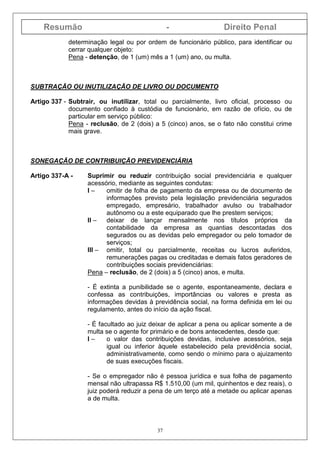 Resumão - Direito Penal
37
determinação legal ou por ordem de funcionário público, para identificar ou
cerrar qualquer objeto:
Pena - detenção, de 1 (um) mês a 1 (um) ano, ou multa.
SUBTRAÇÃO OU INUTILIZAÇÃO DE LIVRO OU DOCUMENTO
Artigo 337 - Subtrair, ou inutilizar, total ou parcialmente, livro oficial, processo ou
documento confiado à custódia de funcionário, em razão de ofício, ou de
particular em serviço público:
Pena - reclusão, de 2 (dois) a 5 (cinco) anos, se o fato não constitui crime
mais grave.
SONEGAÇÃO DE CONTRIBUIÇÃO PREVIDENCIÁRIA
Artigo 337-A - Suprimir ou reduzir contribuição social previdenciária e qualquer
acessório, mediante as seguintes condutas:
I – omitir de folha de pagamento da empresa ou de documento de
informações previsto pela legislação previdenciária segurados
empregado, empresário, trabalhador avulso ou trabalhador
autônomo ou a este equiparado que lhe prestem serviços;
II – deixar de lançar mensalmente nos títulos próprios da
contabilidade da empresa as quantias descontadas dos
segurados ou as devidas pelo empregador ou pelo tomador de
serviços;
III – omitir, total ou parcialmente, receitas ou lucros auferidos,
remunerações pagas ou creditadas e demais fatos geradores de
contribuições sociais previdenciárias:
Pena – reclusão, de 2 (dois) a 5 (cinco) anos, e multa.
- É extinta a punibilidade se o agente, espontaneamente, declara e
confessa as contribuições, importâncias ou valores e presta as
informações devidas à previdência social, na forma definida em lei ou
regulamento, antes do início da ação fiscal.
- É facultado ao juiz deixar de aplicar a pena ou aplicar somente a de
multa se o agente for primário e de bons antecedentes, desde que:
I – o valor das contribuições devidas, inclusive acessórios, seja
igual ou inferior àquele estabelecido pela previdência social,
administrativamente, como sendo o mínimo para o ajuizamento
de suas execuções fiscais.
- Se o empregador não é pessoa jurídica e sua folha de pagamento
mensal não ultrapassa R$ 1.510,00 (um mil, quinhentos e dez reais), o
juiz poderá reduzir a pena de um terço até a metade ou aplicar apenas
a de multa.
 