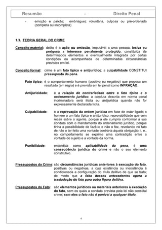 Resumão - Direito Penal
4
- emoção e paixão; embriaguez voluntária, culposa ou pré-ordenada
(completa ou incompleta)
1.3. TEORIA GERAL DO CRIME
Conceito material: delito é a ação ou omissão, imputável a uma pessoa, lesiva ou
perigosa a interesse penalmente protegido, constituída de
determinados elementos e eventualmente integrada por certas
condições ou acompanhada de determinadas circunstâncias
previstas em lei.
Conceito formal: crime é um fato típico e antijurídico; a culpabilidade CONSTITUI
pressuposto da pena.
Fato típico: é o comportamento humano (positivo ou negativo) que provoca um
resultado (em regra) e é previsto em lei penal como INFRAÇÃO.
Antijuricidade: é a relação de contrariedade entre o fato típico e o
ordenamento jurídico; a conduta descrita em norma penal
incriminadora será ilícita ou antijurídica quando não for
expressamente declarada lícita.
Culpabilidade: é a reprovação da ordem jurídica em face de estar ligado o
homem a um fato típico e antijurídico; reprovabilidade que vem
recair sobre o agente, porque a ele cumpria conformar a sua
conduta com o mandamento do ordenamento jurídico, porque
tinha a possibilidade de fazê-lo e não o fez, revelando no fato
de não o ter feito uma vontade contrária àquela obrigação, i. e.,
no comportamento se exprime uma contradição entre a
vontade do sujeito e a vontade da norma.
Punibilidade: entendida como aplicabilidade da pena, é uma
conseqüência jurídica do crime e não o seu elemento
constitutivo.
Pressupostos do Crime: são circunstâncias jurídicas anteriores à execução do fato,
positivas ou negativas, a cuja existência ou inexistência é
condicionada a configuração do título delitivo de que se trata;
de modo que a falta desses antecedentes opera a
trasladação do fato para outra figura delitiva.
Pressupostos do Fato: são elementos jurídicos ou materiais anteriores à execução
do fato, sem os quais a conduta prevista pela lei não constitui
crime; sem eles o fato não é punível a qualquer título.
 