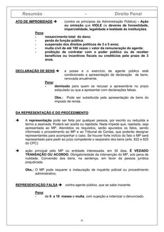 Resumão - Direito Penal
41
ATO DE IMPROBIDADE (contra os princípios da Administração Pública) - Ação
ou omissão que VIOLE os deveres de honestidade,
imparcialidade, legalidade e lealdade às instituições.
Pena:
- ressarcimento total do dano;
- perda da função pública;
- suspensão dos direitos políticos de 3 a 5 anos;
- multa civil de até 100 vezes o valor da remuneração do agente;
- proibição de contratar com o poder público ou de receber
benefícios ou incentivos fiscais ou creditícios pelo prazo de 3
anos.
DECLARAÇÃO DE BENS a posse e o exercício de agente público está
condicionado a apresentação de declaração de bens,
renovada anualmente.
Pena:
- demissão para quem se recusar a apresentá-la no prazo
estipulado ou que a apresentar com declarações falsas.
Obs.: Pode ser substituída pela apresentação de bens do
imposto de renda.
DA REPRESENTAÇÃO E DO PROCEDIMENTO:
A representação pode ser feita por qualquer pessoa, por escrito ou reduzida a
termo e assinada. Poderá ser aceita ou rejeitada. Nada impede que, rejeitada, seja
apresentada ao MP. Atendidos os requisitos, serão apurados os fatos, sendo
informado o procedimento ao MP e ao Tribunal de Contas, que poderão designar
representantes para acompanhar o caso. Se houver forte indício do fato o MP será
representado para pedir ao juízo competente o seqüestro dos bens (arts. 822 e 825
do CPC)
ação principal pelo MP ou entidade interessada, em 30 dias. É VEDADO
TRANSAÇÃO OU ACORDO. Obrigatoriedade da intervenção do MP, sob pena de
nulidade. Conversão dos bens, na sentença, em favor da pessoa jurídica
prejudicada.
Obs.: O MP pode requerer a instauração de inquérito policial ou procedimento
administrativo.
REPRESENTAÇÃO FALSA contra agente público, que se sabe inocente.
Pena:
- de 6 a 10 meses e multa, com sujeição a indenizar o denunciado.
 