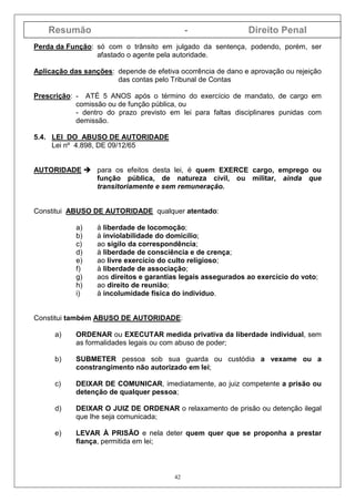 Resumão - Direito Penal
42
Perda da Função: só com o trânsito em julgado da sentença, podendo, porém, ser
afastado o agente pela autoridade.
Aplicação das sanções: depende de efetiva ocorrência de dano e aprovação ou rejeição
das contas pelo Tribunal de Contas
Prescrição: - ATÉ 5 ANOS após o término do exercício de mandato, de cargo em
comissão ou de função pública, ou
- dentro do prazo previsto em lei para faltas disciplinares punidas com
demissão.
5.4. LEI DO ABUSO DE AUTORIDADE
Lei nº 4.898, DE 09/12/65
AUTORIDADE para os efeitos desta lei, é quem EXERCE cargo, emprego ou
função pública, de natureza civil, ou militar, ainda que
transitoriamente e sem remuneração.
Constitui ABUSO DE AUTORIDADE qualquer atentado:
a) à liberdade de locomoção;
b) à inviolabilidade do domicílio;
c) ao sigilo da correspondência;
d) à liberdade de consciência e de crença;
e) ao livre exercício do culto religioso;
f) à liberdade de associação;
g) aos direitos e garantias legais assegurados ao exercício do voto;
h) ao direito de reunião;
i) à incolumidade física do indivíduo.
Constitui também ABUSO DE AUTORIDADE:
a) ORDENAR ou EXECUTAR medida privativa da liberdade individual, sem
as formalidades legais ou com abuso de poder;
b) SUBMETER pessoa sob sua guarda ou custódia a vexame ou a
constrangimento não autorizado em lei;
c) DEIXAR DE COMUNICAR, imediatamente, ao juiz competente a prisão ou
detenção de qualquer pessoa;
d) DEIXAR O JUIZ DE ORDENAR o relaxamento de prisão ou detenção ilegal
que lhe seja comunicada;
e) LEVAR À PRISÃO e nela deter quem quer que se proponha a prestar
fiança, permitida em lei;
 