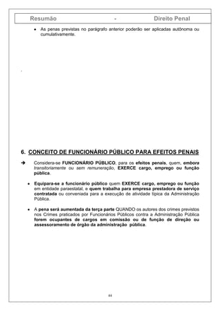 Resumão - Direito Penal
44
•••• As penas previstas no parágrafo anterior poderão ser aplicadas autônoma ou
cumulativamente.
.
6. CONCEITO DE FUNCIONÁRIO PÚBLICO PARA EFEITOS PENAIS
Considera-se FUNCIONÁRIO PÚBLICO, para os efeitos penais, quem, embora
transitoriamente ou sem remuneração, EXERCE cargo, emprego ou função
pública.
•••• Equipara-se a funcionário público quem EXERCE cargo, emprego ou função
em entidade paraestatal, e quem trabalha para empresa prestadora de serviço
contratada ou conveniada para a execução de atividade típica da Administração
Pública.
•••• A pena será aumentada da terça parte QUANDO os autores dos crimes previstos
nos Crimes praticados por Funcionários Públicos contra a Administração Pública
forem ocupantes de cargos em comissão ou de função de direção ou
assessoramento de órgão da administração pública.
 