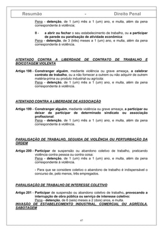 Resumão - Direito Penal
47
Pena - detenção, de 1 (um) mês a 1 (um) ano, e multa, além da pena
correspondente à violência;
II - a abrir ou fechar o seu estabelecimento de trabalho, ou a participar
de parede ou paralisação de atividade econômica:
Pena - detenção, de 3 (três) meses a 1 (um) ano, e multa, além da pena
correspondente à violência.
ATENTADO CONTRA A LIBERDADE DE CONTRATO DE TRABALHO E
BOICOTAGEM VIOLENTA
Artigo 198 - Constranger alguém, mediante violência ou grave ameaça, a celebrar
contrato de trabalho, ou a não fornecer a outrem ou não adquirir de outrem
matéria-prima ou produto industrial ou agrícola:
Pena - detenção, de 1 (um) mês a 1 (um) ano, e multa, além da pena
correspondente à violência.
ATENTADO CONTRA A LIBERDADE DE ASSOCIAÇÃO
Artigo 199 - Constranger alguém, mediante violência ou grave ameaça, a participar ou
deixar de participar de determinado sindicato ou associação
profissional:
Pena - detenção, de 1 (um) mês a 1 (um) ano, e multa, além da pena
correspondente à violência.
PARALISAÇÃO DE TRABALHO, SEGUIDA DE VIOLÊNCIA OU PERTURBAÇÃO DA
ORDEM
Artigo 200 - Participar de suspensão ou abandono coletivo de trabalho, praticando
violência contra pessoa ou contra coisa:
Pena - detenção, de 1 (um) mês a 1 (um) ano, e multa, além da pena
correspondente à violência.
- Para que se considere coletivo o abandono de trabalho é indispensável o
concurso de, pelo menos, três empregados.
PARALISAÇÃO DE TRABALHO DE INTERESSE COLETIVO
Artigo 201 - Participar de suspensão ou abandono coletivo de trabalho, provocando a
interrupção de obra pública ou serviço de interesse coletivo:
Pena - detenção, de 6 (seis) meses a 2 (dois) anos, e multa.
INVASÃO DE ESTABELECIMENTO INDUSTRIAL, COMERCIAL OU AGRÍCOLA.
SABOTAGEM
 