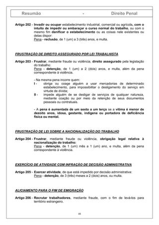 Resumão - Direito Penal
48
Artigo 202 - Invadir ou ocupar estabelecimento industrial, comercial ou agrícola, com o
intuito de impedir ou embaraçar o curso normal do trabalho, ou com o
mesmo fim danificar o estabelecimento ou as coisas nele existentes ou
delas dispor:
Pena - reclusão, de 1 (um) a 3 (três) anos, e multa.
FRUSTRAÇÃO DE DIREITO ASSEGURADO POR LEI TRABALHISTA
Artigo 203 - Frustrar, mediante fraude ou violência, direito assegurado pela legislação
do trabalho:
Pena - detenção, de 1 (um) a 2 (dois) anos, e multa, além da pena
correspondente à violência.
- Na mesma pena incorre quem:
I - obriga ou coage alguém a usar mercadorias de determinado
estabelecimento, para impossibilitar o desligamento do serviço em
virtude de dívida;
II - impede alguém de se desligar de serviços de qualquer natureza,
mediante coação ou por meio da retenção de seus documentos
pessoais ou contratuais.
- A pena é aumentada de um sexto a um terço se a vítima é menor de
dezoito anos, idosa, gestante, indígena ou portadora de deficiência
física ou mental.
FRUSTRAÇÃO DE LEI SOBRE A NACIONALIZAÇÃO DO TRABALHO
Artigo 204 - Frustrar, mediante fraude ou violência, obrigação legal relativa à
nacionalização do trabalho:
Pena - detenção, de 1 (um) mês a 1 (um) ano, e multa, além da pena
correspondente à violência.
EXERCÍCIO DE ATIVIDADE COM INFRAÇÃO DE DECISÃO ADMINISTRATIVA
Artigo 205 - Exercer atividade, de que está impedido por decisão administrativa:
Pena - detenção, de 3 (três) meses a 2 (dois) anos, ou multa.
ALICIAMENTO PARA O FIM DE EMIGRAÇÃO
Artigo 206 - Recrutar trabalhadores, mediante fraude, com o fim de levá-los para
território estrangeiro.
 