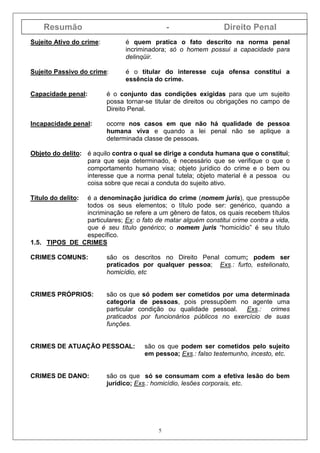 Resumão - Direito Penal
5
Sujeito Ativo do crime: é quem pratica o fato descrito na norma penal
incriminadora; só o homem possui a capacidade para
delinqüir.
Sujeito Passivo do crime: é o titular do interesse cuja ofensa constitui a
essência do crime.
Capacidade penal: é o conjunto das condições exigidas para que um sujeito
possa tornar-se titular de direitos ou obrigações no campo de
Direito Penal.
Incapacidade penal: ocorre nos casos em que não há qualidade de pessoa
humana viva e quando a lei penal não se aplique a
determinada classe de pessoas.
Objeto do delito: é aquilo contra o qual se dirige a conduta humana que o constitui;
para que seja determinado, é necessário que se verifique o que o
comportamento humano visa; objeto jurídico do crime e o bem ou
interesse que a norma penal tutela; objeto material é a pessoa ou
coisa sobre que recai a conduta do sujeito ativo.
Título do delito: é a denominação jurídica do crime (nomem juris), que pressupõe
todos os seus elementos; o título pode ser: genérico, quando a
incriminação se refere a um gênero de fatos, os quais recebem títulos
particulares; Ex: o fato de matar alguém constitui crime contra a vida,
que é seu título genérico; o nomem juris “homicídio” é seu título
específico.
1.5. TIPOS DE CRIMES
CRIMES COMUNS: são os descritos no Direito Penal comum; podem ser
praticados por qualquer pessoa; Exs.: furto, estelionato,
homicídio, etc
CRIMES PRÓPRIOS: são os que só podem ser cometidos por uma determinada
categoria de pessoas, pois pressupõem no agente uma
particular condição ou qualidade pessoal. Exs.: crimes
praticados por funcionários públicos no exercício de suas
funções.
CRIMES DE ATUAÇÃO PESSOAL: são os que podem ser cometidos pelo sujeito
em pessoa; Exs.: falso testemunho, incesto, etc.
CRIMES DE DANO: são os que só se consumam com a efetiva lesão do bem
jurídico; Exs.: homicídio, lesões corporais, etc.
 