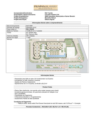 Incorporadora/Construtora:                       RJZ Cyrela
          Propriedade e Desenvolvimento:                   Carvalho Hosken S.A.
          Projeto Arquitetônico:                           S&W Arquitetos Associados e Itamar Berezin
          Projeto Paisagístico:                            Benedito Abbud
          Projeto Decoração:                               Débora Aguiar

                                       Informações Gerais sobre o empreendimento

Data de lançamento           Abril 2008
Previsão de entrega          Dezembro 2010
Preço médio m²               R$ 4.700,00
Dados do Terreno             10.486,24 m² e 1 subsolo
Torres:                      Ed. Garden Way
                             Ed. Premium Way
Total de unidades            340 unidades
Número de vagas              1 vaga
Kalunga




                                                    Informações Gerais

          - Preparação para Split na sala e Ar Condicionado nos Quartos
          - Porcelanato na Sala, Quartos e Varanda
          - Opções de Planta e Acabamento
          - Apartamentos de 2 e 3 Quartos, de 69,68 a 90,21m²

                                                        Pontos Fortes

          - Planta: Bem distribuída, com grande suíte master (espaço para closet)
          - Excelente estrutura de lazer, em pavimento elevado em relação à rua
          - Sem LAUDÊMIO
          - Flexibilidade de Pagamento
          - 5 Elevadores Atendem a 10 apartamentos
          - Acabamento Padrão de Alta Qualidade

          Condições de Pagamento
             - TABELA 20/80, sendo saldo Pós-Chaves financiável em até 300 meses a até 10,5%a.a** + Correção

                             Previsão Condomínio – R$ 6,00/m² (EX: 69,21m² x 6 = R$ 415,26)
 