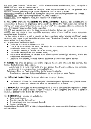 Rei Persa - era chamado "rei dos reis" , residia alternadamente em Ecbátana, Susa, Pasárgata e
Persépolis, Sua corte era deslumbrante.
Satrapas- eram os governadores de satrapias, eram representantes do rei com poderes para
recrutar soldados, praticar justiça, cobrar impostos e realizar obras públicas.
O general - comandava as tropas de ocupação e seu poder contrabalançava com o do sátrapa.
Secretário Real - era o delegado pessoal do rei junto ao sátrapa.
Visão do Rei - eram inspetores reais, que fiscalizavam as satrapias.

8. RELIGIÃO: chamada MASDEÍSMO OU ZOROASTRISMO: dualista, pois acreditavam na
existência de 2 deuses, foi organizada por Zoroastro ou Zaratustra. “Com excelentes normas de
moral, tem seus fundamentos fixados no Zend Avesta” livro sagrado. Admite a existência de
duas divindades independentes, hostis e opostas:
ORMUZ, que representa o bem, é o deus supremo da justiça, da luz e da verdade.
ARIMÃ., que representa o mal, escuridão, doenças, vícios, crimes, miséria, secas, serpentes,
parasitas, aves de rapina.
 Na luta entre o bem e o mal o espírito do Bem, auxiliado pelos "gênios benéficos”, devia
sustentar luta contra o espírito do Mal, ajudado pelos "demônios infernais". Esta luta terminaria
com a vitória de Ormuz-Mazda.
As características do Masdeísmo são:
       Dualismo; a existência do bem e do mal.
       Crença na imortalidade da alma, na vinda de um messias no final dos tempos, na
       ressurreição dos mortos, no juízo final;
       Condenação da cobiça, calúnia, usura, ascetismo, jejum;
       Divindades não representadas em escultura;
       Inexistência de templos, os deuses eram homenageados como fogo perpétuo, acesso em
       torres sobre altos montes.
       Destaca o livre-arbítrio, onde os homens escolhiam o caminho do bem e do mal.

9. ARTES: nas artes os persas não foram originais. Receberam influência dos assírios, dos
hititas, dos babilônios e dos egípcios.
    Arquitetura foi a mais importante arte dos persas. Construíram palácios, com egípcias,
       porém mais leves. As principais construções foram:
    Palácios de Ciro, em Pasárgata, Palácio de Dario, em Persépolis.
       Escultura: as estátuas de touros alados dos persas lembraram as da Assíria.

10. CIÊNCIAS E AS LETRAS: Os persas não foram bons em ciências.

      Literatura era pobre e de caráter religioso. Deixaram apenas algumas inscrições lacônicas.
       Na escrita cuneiforme: alfabeto de 39 letras baseado no do arameus.

11. EDUCAÇÃO: a instrução dos filhos começava aos 5 anos e consideravam importante: andar
a cavalo, atirar com arco e flecha e dizer a verdade. A pior vergonha era mentir e contrair
dívidas. a pessoa tinha o direito de errar uma vez.

12. DECADÊNCIA: ocorreu em virtude das:
      Guerras contínuas;
      Grande extensão do Império;
      A incapacidade dos sucessores de Dario I;
      Intrigas palacianas.
No reinado de Dario III (336 a 330) , o império Persa caiu sob o domínio de Alexandre Magno,
rei macedônio.
 