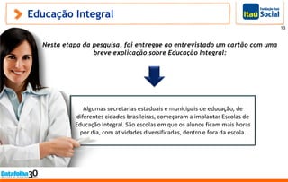 Educação Integral
Algumas secretarias estaduais e municipais de educação, de
diferentes cidades brasileiras, começaram a implantar Escolas de
Educação Integral. São escolas em que os alunos ficam mais horas
por dia, com atividades diversificadas, dentro e fora da escola.
Nesta etapa da pesquisa, foi entregue ao entrevistado um cartão com uma
breve explicação sobre Educação Integral:
13
 