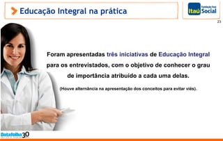 Educação Integral na prática
23
Foram apresentadas três iniciativas de Educação Integral
para os entrevistados, com o objetivo de conhecer o grau
de importância atribuído a cada uma delas.
(Houve alternância na apresentação dos conceitos para evitar viés).
 