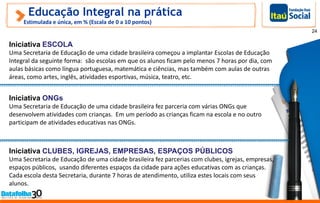 Educação Integral na prática
Estimulada e única, em % (Escala de 0 a 10 pontos)
Iniciativa ESCOLA
Uma Secretaria de Educação de uma cidade brasileira começou a implantar Escolas de Educação
Integral da seguinte forma: são escolas em que os alunos ficam pelo menos 7 horas por dia, com
aulas básicas como língua portuguesa, matemática e ciências, mas também com aulas de outras
áreas, como artes, inglês, atividades esportivas, música, teatro, etc.
24
Iniciativa ONGs
Uma Secretaria de Educação de uma cidade brasileira fez parceria com várias ONGs que
desenvolvem atividades com crianças. Em um período as crianças ficam na escola e no outro
participam de atividades educativas nas ONGs.
Iniciativa CLUBES, IGREJAS, EMPRESAS, ESPAÇOS PÚBLICOS
Uma Secretaria de Educação de uma cidade brasileira fez parcerias com clubes, igrejas, empresas,
espaços públicos, usando diferentes espaços da cidade para ações educativas com as crianças.
Cada escola desta Secretaria, durante 7 horas de atendimento, utiliza estes locais com seus
alunos.
 