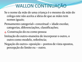 WALLON CONTINUAÇÃO
Se o nome da mãe de uma criança é o mesmo da mãe do
colega este não aceita a ideia de que as mães tem
nomes iguais;
Pensamento categorial= conceitual > idade escolar,
categorias, diferenciações, classificações;
4. Construção do eu como pessoa
Imitação do outro=maneira de incorporar o outro, o
outro como modelo, referência;
Negação do outro= oposição – pontos de vista opostos,
percepção do limite eu – outro.
 