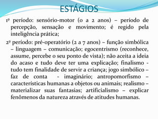 ESTÁGIOS
1º período: sensório-motor (0 a 2 anos) – período de
percepção, sensação e movimento; é regido pela
inteligência prática;
2º período: pré-operatório (2 a 7 anos) – função simbólica
– linguagem – comunicação; egocentrismo (reconhece,
assume, percebe o seu ponto de vista); não aceita a ideia
do acaso e tudo deve ter uma explicação; finalismo -
tudo tem finalidade de servir a criança; jogo simbólico –
faz de conta - imaginário; antropomorfismo –
características humanas a objetos ou animais; realismo –
materializar suas fantasias; artificialismo – explicar
fenômenos da natureza através de atitudes humanas.
 