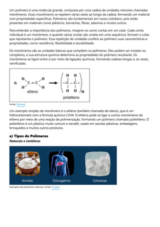 Um polímero é uma molécula grande, composta por uma cadeia de unidades menores chamadas
monômeros. Esses monômeros se repetem várias vezes ao longo da cadeia, formando um material
com propriedades específicas. Polímeros são fundamentais em nosso cotidiano, pois estão
presentes em materiais como plásticos, borrachas, fibras, adesivos e muitos outros.
Para entender a importância dos polímeros, imagine-os como contas em um colar. Cada conta
individual é um monômero, e quando várias contas são unidas em uma sequência, formam o colar,
que representa o polímero. Essa repetição de unidades confere ao polímero suas características e
propriedades, como resistência, flexibilidade e durabilidade.
Os monômeros são as unidades básicas que compõem os polímeros. Eles podem ser simples ou
complexos, e sua estrutura química determina as propriedades do polímero resultante. Os
monômeros se ligam entre si por meio de ligações químicas, formando cadeias longas e, às vezes,
ramificadas.
Um exemplo simples de monômero é o etileno (também chamado de eteno), que é um
hidrocarboneto com a fórmula química C2H4. O etileno pode se ligar a outros monômeros de
etileno por meio de uma reação de polimerização, formando um polímero chamado polietileno. O
polietileno é um plástico muito comum e versátil, usado em sacolas plásticas, embalagens,
brinquedos e muitos outros produtos.
a) Tipos de Polímeros
Naturais e sintéticos
Fonte: Ephoxal.
Exemplos de polímeros naturais. Fonte: Propeq
 
