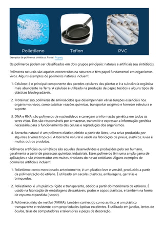 Os polímeros podem ser classificados em dois grupos principais: naturais e artificiais (ou sintéticos).
Polímeros naturais são aqueles encontrados na natureza e têm papel fundamental em organismos
vivos. Alguns exemplos de polímeros naturais incluem:
1. Celulose: é o principal componente das paredes celulares das plantas e é a substância orgânica
mais abundante na Terra. A celulose é utilizada na produção de papel, tecidos e alguns tipos de
plásticos biodegradáveis.
2. Proteínas: são polímeros de aminoácidos que desempenham várias funções essenciais nos
organismos vivos, como catalisar reações químicas, transportar oxigênio e fornecer estrutura e
suporte.
3. DNA e RNA: são polímeros de nucleotídeos e carregam a informação genética em todos os
seres vivos. Eles são responsáveis por armazenar, transmitir e expressar a informação genética
necessária para o funcionamento das células e reprodução dos organismos.
4. Borracha natural: é um polímero elástico obtido a partir do látex, uma seiva produzida por
algumas árvores tropicais. A borracha natural é usada na fabricação de pneus, elásticos, luvas e
muitos outros produtos.
Polímeros artificiais ou sintéticos são aqueles desenvolvidos e produzidos pelo ser humano,
geralmente a partir de processos químicos industriais. Esses polímeros têm uma ampla gama de
aplicações e são encontrados em muitos produtos do nosso cotidiano. Alguns exemplos de
polímeros artificiais incluem:
1. Polietileno: como mencionado anteriormente, é um plástico leve e versátil, produzido a partir
da polimerização do etileno. É utilizado em sacolas plásticas, embalagens, garrafas e
brinquedos.
2. Poliestireno: é um plástico rígido e transparente, obtido a partir do monômero de estireno. É
usado na fabricação de embalagens descartáveis, pratos e copos plásticos, e também na forma
de espuma expandida (isopor).
3. Poli(metacrilato de metila) (PMMA), também conhecido como acrílico: é um plástico
transparente e resistente, com propriedades ópticas excelentes. É utilizado em janelas, lentes de
óculos, telas de computadores e televisores e peças de decoração.
Exemplos de polímeros sintéticos. Fonte: Propeq
 