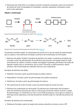4. Poli(cloreto de vinila) (PVC): é um plástico durável e resistente, produzido a partir do monômero
de cloreto de vinila. É empregado em tubulações, conexões, esquadrias, brinquedos e pisos,
entre outras aplicações.
Adição e condensação
Os polímeros também podem ser classificados de acordo com o tipo de reação de polimerização
que os originou, como polímeros de adição e polímeros de condensação (ou eliminação).
1. Polímeros de adição: Também chamados de polímeros de cadeia, os polímeros de adição são
formados a partir da polimerização de monômeros que possuem uma ligação dupla ou tripla
entre átomos de carbono. Durante a reação, essa ligação é quebrada, permitindo a formação de
ligações simples entre os monômeros, que se unem, formando a cadeia polimérica. Nesse
processo, não há eliminação de moléculas menores como subproduto.
Exemplos de polímeros de adição:
Polietileno: formado a partir da polimerização do etileno (eteno);
Polipropileno: formado a partir da polimerização do propileno (propeno);
Poliestireno: formado a partir da polimerização do estireno;
PVC (policloreto de vinila): formado a partir da polimerização do cloreto de vinila.
2. Polímeros de condensação (ou eliminação): Os polímeros de condensação são formados a
partir de monômeros que possuem dois ou mais grupos funcionais reativos. Durante a reação
de polimerização, os monômeros se unem e uma molécula pequena, como água ou metanol, é
eliminada como subproduto. Esse tipo de polímero também pode ser chamado de polímero de
passo.
Exemplos de polímeros de condensação:
Poliésteres: formados a partir da reação entre ácidos carboxílicos e álcoois, como o PET
Esquema do processo de um polimerização por adição. Fonte: Wikipedia.
Esquema de um processo de polimerização por eliminação. Fonte: Wikipedia.
 