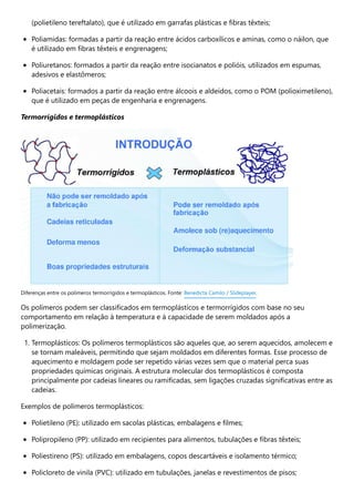 (polietileno tereftalato), que é utilizado em garrafas plásticas e fibras têxteis;
Poliamidas: formadas a partir da reação entre ácidos carboxílicos e aminas, como o náilon, que
é utilizado em fibras têxteis e engrenagens;
Poliuretanos: formados a partir da reação entre isocianatos e polióis, utilizados em espumas,
adesivos e elastômeros;
Poliacetais: formados a partir da reação entre álcoois e aldeídos, como o POM (polioximetileno),
que é utilizado em peças de engenharia e engrenagens.
Termorrígidos e termoplásticos
Os polímeros podem ser classificados em termoplásticos e termorrígidos com base no seu
comportamento em relação à temperatura e à capacidade de serem moldados após a
polimerização.
1. Termoplásticos: Os polímeros termoplásticos são aqueles que, ao serem aquecidos, amolecem e
se tornam maleáveis, permitindo que sejam moldados em diferentes formas. Esse processo de
aquecimento e moldagem pode ser repetido várias vezes sem que o material perca suas
propriedades químicas originais. A estrutura molecular dos termoplásticos é composta
principalmente por cadeias lineares ou ramificadas, sem ligações cruzadas significativas entre as
cadeias.
Exemplos de polímeros termoplásticos:
Polietileno (PE): utilizado em sacolas plásticas, embalagens e filmes;
Polipropileno (PP): utilizado em recipientes para alimentos, tubulações e fibras têxteis;
Poliestireno (PS): utilizado em embalagens, copos descartáveis e isolamento térmico;
Policloreto de vinila (PVC): utilizado em tubulações, janelas e revestimentos de pisos;
Diferenças entre os polímeros termorrígidos e termoplásticos. Fonte: Benedicta Camilo / Slideplayer.
 