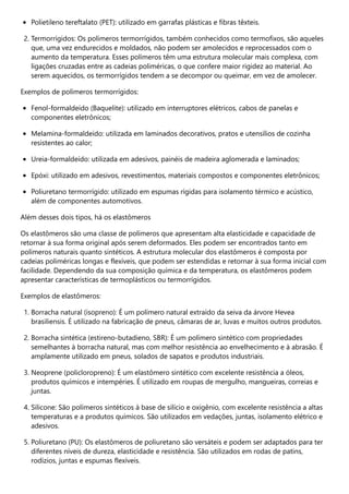 Polietileno tereftalato (PET): utilizado em garrafas plásticas e fibras têxteis.
2. Termorrígidos: Os polímeros termorrígidos, também conhecidos como termofixos, são aqueles
que, uma vez endurecidos e moldados, não podem ser amolecidos e reprocessados com o
aumento da temperatura. Esses polímeros têm uma estrutura molecular mais complexa, com
ligações cruzadas entre as cadeias poliméricas, o que confere maior rigidez ao material. Ao
serem aquecidos, os termorrígidos tendem a se decompor ou queimar, em vez de amolecer.
Exemplos de polímeros termorrígidos:
Fenol-formaldeído (Baquelite): utilizado em interruptores elétricos, cabos de panelas e
componentes eletrônicos;
Melamina-formaldeído: utilizada em laminados decorativos, pratos e utensílios de cozinha
resistentes ao calor;
Ureia-formaldeído: utilizada em adesivos, painéis de madeira aglomerada e laminados;
Epóxi: utilizado em adesivos, revestimentos, materiais compostos e componentes eletrônicos;
Poliuretano termorrígido: utilizado em espumas rígidas para isolamento térmico e acústico,
além de componentes automotivos.
Além desses dois tipos, há os elastômeros
Os elastômeros são uma classe de polímeros que apresentam alta elasticidade e capacidade de
retornar à sua forma original após serem deformados. Eles podem ser encontrados tanto em
polímeros naturais quanto sintéticos. A estrutura molecular dos elastômeros é composta por
cadeias poliméricas longas e flexíveis, que podem ser estendidas e retornar à sua forma inicial com
facilidade. Dependendo da sua composição química e da temperatura, os elastômeros podem
apresentar características de termoplásticos ou termorrígidos.
Exemplos de elastômeros:
1. Borracha natural (isopreno): É um polímero natural extraído da seiva da árvore Hevea
brasiliensis. É utilizado na fabricação de pneus, câmaras de ar, luvas e muitos outros produtos.
2. Borracha sintética (estireno-butadieno, SBR): É um polímero sintético com propriedades
semelhantes à borracha natural, mas com melhor resistência ao envelhecimento e à abrasão. É
amplamente utilizado em pneus, solados de sapatos e produtos industriais.
3. Neoprene (policloropreno): É um elastômero sintético com excelente resistência a óleos,
produtos químicos e intempéries. É utilizado em roupas de mergulho, mangueiras, correias e
juntas.
4. Silicone: São polímeros sintéticos à base de silício e oxigênio, com excelente resistência a altas
temperaturas e a produtos químicos. São utilizados em vedações, juntas, isolamento elétrico e
adesivos.
5. Poliuretano (PU): Os elastômeros de poliuretano são versáteis e podem ser adaptados para ter
diferentes níveis de dureza, elasticidade e resistência. São utilizados em rodas de patins,
rodízios, juntas e espumas flexíveis.
 