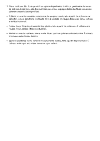 2. Fibras sintéticas: São fibras produzidas a partir de polímeros sintéticos, geralmente derivados
do petróleo. Essas fibras são desenvolvidas para imitar as propriedades das fibras naturais ou
para ter características específicas.
Poliéster: é uma fibra sintética resistente e de secagem rápida, feita a partir de polímeros de
poliéster, como o polietileno tereftalato (PET). É utilizado em roupas, tecidos de cama, cortinas
e tecidos industriais.
Náilon: é uma fibra sintética resistente e elástica, feita a partir de poliamidas. É utilizado em
roupas, meias, cordas e tecidos industriais.
Acrílico: é uma fibra sintética leve e macia, feita a partir de polímeros de acrilonitrila. É utilizado
em roupas, cobertores e tapetes.
Spandex (elastano): é uma fibra sintética altamente elástica, feita a partir de poliuretano. É
utilizada em roupas esportivas, meias e roupas íntimas.
 
