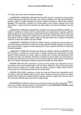 13
                            Resumo aula prática BrOffice.org Calc




37. Outras dicas para serem utilizadas na tabela.
→ AUMENTAR E DIMINUIR LARGURA DA COLUNA: Colocar o ponteiro do mouse sobre
a linha vertical que está entre as letras das colunas (aparece uma seta dupla direita/es-
querda), segurar o botão esquerdo do mouse, apertar e arrastar o mesmo até a largura
desejada. Ou posicionar o ponteiro do mouse sobre a linha vertical, segurar firme e dar
dois cliques, a coluna ficará do tamanho da maior palavra ou frase de qualquer uma das
linhas.
→ AUMENTAR E DIMINUIR LARGURA DE VÁRIAS COLUNAS AO MESMO TEMPO: po-
sicione o ponteiro do mouse sobre a primeira letra que representa as colunas, aperte o
botão esquerdo do mouse, segure e arraste até a letra que representa a última coluna que
deve ser ajustada. Posicione o ponteiro do mouse sobre a linha vertical que está entre
duas letras e dê dois cliques. Assim todas as colunas ficarão com a largura necessária
conforme o texto que contém nas suas células.
→ AUMENTAR E DIMINUIR ALTURA DA LINHA: Colocar o ponteiro do mouse sobre a li-
nha horizontal que está entre os números do lado esquerdo da tela (aparece uma seta du-
pla superior/inferior), segurar o botão esquerdo do mouse, apertar e arrastar o mesmo até
a largura desejada.
→ AUMENTAR E DIMINUIR ALTURA DA LINHA DE VÁRIAS LINHAS AO MESMO TEM-
PO: posicione o ponteiro do mouse sobre o primeiro número que representa as linhas,
aperte o botão esquerdo do mouse, segure e arraste até o número que representa a últi-
ma linha que deve ser ajustada. Posicione o ponteiro do mouse sobre uma das linhas ho-
rizontais que está entre um número e outro e dê dois cliques. Assim todas as linhas fica-
rão com a largura necessária conforme o texto que contém nas suas células.
→ INSERIR UMA COLUNA: posicione o cursor em cima da letra que representa uma co-
luna após a coluna que deseja inserir e dê um clique. Ainda em cima da letra que repre-
senta a coluna, clique com o botão direito do mouse, escolha a opção inserir coluna e
uma coluna será inserida antes desta que foi selecionada.
→ INSERIR UMA LINHA: posicione o cursor em cima do número que representa uma li-
nha após a linha que deseja inserir e dê um clique. Ainda em cima do número que repre-
senta a linha, clique com o botão direito do mouse, escolha a opção inserir linha e uma li-
nha nova será inserida antes desta que foi selecionada.


→ RENOMEAR A PLANILHA: posicionar o ponteiro do mouse na aba da planilha                ,
clicar com o botão direito do mouse, na lista escolher a opção Renomear Planilha, digitar
o novo nome, clicar no botão Ok para confirmar.




                                               Texto organizado pela Professora Claudia Lourenço da Luz
                                                                                    Fonte: aulas práticas
 