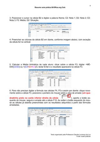 2
                           Resumo aula prática BrOffice.org Calc




3. Posicionar o cursor na célula B2 e digitar a palavra Nome; C2: Nota 1; D2: Nota 2; E2:
Nota 3; F2: Média; G2: Situação.




4. Preencher as colunas da célula B2 em diante, conforme imagem abaixo, com exceção
da célula A2 na vertical.




5. Calcular a Média Aritmética de cada aluno: clicar sobre a célula F3; digitar =MÉ-
DIA(C3:E3) ou =(C3+D3+E3)/3, teclar Enter e o resultado aparecerá na célula F3.




6. Para não precisar digitar a fórmula nas células F4, F5 e assim por diante: clique nova-
mente sobre a célula F3, posicione o ponteiro do mouse sobre a alça de arraste (um qua-

dradinho preto no canto inferior direito da célula                 ), aperte o botão es-
querdo do mouse, segure e arraste até a célula F10. Ao soltar o botão esquerdo do mou-
se as células já estarão preenchidas com os resultados adquiridos a partir das fórmulas
arrastadas.




                                              Texto organizado pela Professora Claudia Lourenço da Luz
                                                                                   Fonte: aulas práticas
 