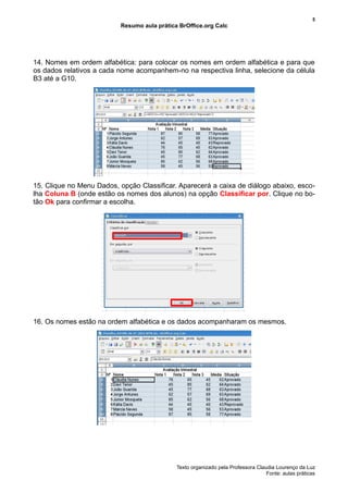 5
                           Resumo aula prática BrOffice.org Calc




14. Nomes em ordem alfabética: para colocar os nomes em ordem alfabética e para que
os dados relativos a cada nome acompanhem-no na respectiva linha, selecione da célula
B3 até a G10.




15. Clique no Menu Dados, opção Classificar. Aparecerá a caixa de diálogo abaixo, esco-
lha Coluna B (onde estão os nomes dos alunos) na opção Classificar por. Clique no bo-
tão Ok para confirmar a escolha.




16. Os nomes estão na ordem alfabética e os dados acompanharam os mesmos.




                                              Texto organizado pela Professora Claudia Lourenço da Luz
                                                                                   Fonte: aulas práticas
 