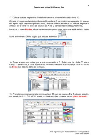 6
                            Resumo aula prática BrOffice.org Calc




17. Colocar bordas na planilha: Selecionar desde a primeira linha até a linha 10.
Como a primeira célula vai da coluna A até a coluna G, ao posicionar o ponteiro do mouse
em algum lugar dentro da primeira linha, apertar o botão esquerdo do mouse, segurar e
arrastar até a linha 10, todas as colunas de A até G serão selecionadas juntamente.
Localizar o ícone Bordas, clicar na flecha que aponta para baixo que está ao lado deste


ícone e escolher a última opção que é todas as bordas (               ).




18. Fazer a soma das notas que aparecem na coluna C: Selecionar da célula C3 até a
C11 (C11 está vazia, é onde aparecerá o resultado da soma dos valores) e clicar no botão
da Soma que está na barra de fórmulas.




19. Proceder da mesma maneira como no ítem 18 com as colunas D e E, depois selecio-
nar as células C11, D11 e E11, inserir bordas e escolher uma cor para o plano de fundo.




                                               Texto organizado pela Professora Claudia Lourenço da Luz
                                                                                    Fonte: aulas práticas
 