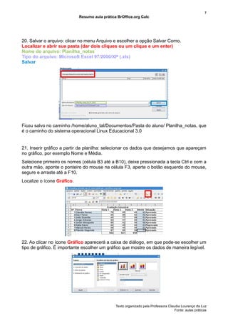 7
                            Resumo aula prática BrOffice.org Calc




20. Salvar o arquivo: clicar no menu Arquivo e escolher a opção Salvar Como.
Localizar e abrir sua pasta (dar dois cliques ou um clique e um enter)
Nome do arquivo: Planilha_notas
Tipo do arquivo: Microsoft Excel 97/2000/XP (.xls)
Salvar




Ficou salvo no caminho /home/aluno_tal/Documentos/Pasta do aluno/ Planilha_notas, que
é o caminho do sistema operacional Linux Educacional 3.0


21. Inserir gráfico a partir da planilha: selecionar os dados que desejamos que apareçam
no gráfico, por exemplo Nome e Média.
Selecione primeiro os nomes (célula B3 até a B10), deixe pressionada a tecla Ctrl e com a
outra mão, aponte o ponteiro do mouse na célula F3, aperte o botão esquerdo do mouse,
segure e arraste até a F10.
Localize o ícone Gráfico.




22. Ao clicar no ícone Gráfico aparecerá a caixa de diálogo, em que pode-se escolher um
tipo de gráfico. É importante escolher um gráfico que mostre os dados de maneira legível.




                                               Texto organizado pela Professora Claudia Lourenço da Luz
                                                                                    Fonte: aulas práticas
 