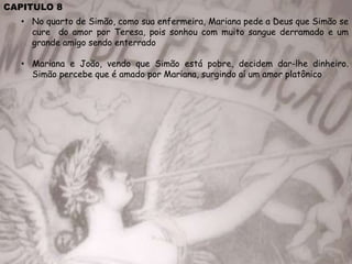 CAPITULO 8
• No quarto de Simão, como sua enfermeira, Mariana pede a Deus que Simão se
cure do amor por Teresa, pois sonhou com muito sangue derramado e um
grande amigo sendo enterrado
• Mariana e João, vendo que Simão está pobre, decidem dar-lhe dinheiro.
Simão percebe que é amado por Mariana, surgindo aí um amor platônico
 