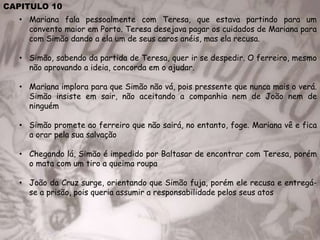 CAPITULO 10
• Mariana fala pessoalmente com Teresa, que estava partindo para um
convento maior em Porto. Teresa desejava pagar os cuidados de Mariana para
com Simão dando a ela um de seus caros anéis, mas ela recusa.
• Simão, sabendo da partida de Teresa, quer ir se despedir. O ferreiro, mesmo
não aprovando a ideia, concorda em o ajudar.
• Mariana implora para que Simão não vá, pois pressente que nunca mais o verá.
Simão insiste em sair, não aceitando a companhia nem de João nem de
ninguém
• Simão promete ao ferreiro que não sairá, no entanto, foge. Mariana vê e fica
a orar pela sua salvação
• Chegando lá, Simão é impedido por Baltasar de encontrar com Teresa, porém
o mata com um tiro a queima roupa
• João da Cruz surge, orientando que Simão fuja, porém ele recusa e entregá-
se a prisão, pois queria assumir a responsabilidade pelos seus atos
 