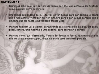 CAPITULO 11
• Domingos sabe pelo juiz de fora da prisão do filho, que estava a ser tratado
como qualquer outro criminoso
• Um criado sob ordens de D. Rita vai visitar Simão para dar comida, e conta
que a mãe estava triste por não ter dinheiro para o dar. Simão percebe que o
dinheiro que ele recebia na verdade era de João
• Mariana também vai o visitar, perguntando se ele precisava de algo. Ele pediu
papel, caneta, uma mesinha e uma cadeira, para escrever à Teresa.
• Mariana conta que, desmaiada, Teresa foi levada a Porto, no entanto Simão
não precisava se preocupar, já que ela seria como uma irmã para ele
 
