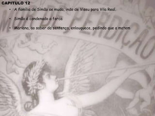 CAPITULO 12
• A família de Simão se muda, indo de Viseu para Vila Real.
• Simão é condenado a forca
• Mariana, ao saber da sentença, enlouquece, pedindo que a matem
 