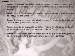 CAPITULO 13
• Teresa, a caminho de Porto, sabe da prisão e pede a criada que a
acompanhava a deixasse fugir para dar o último adeus a Simão, mas a criada
a proibe
• Teresa conta a criada toda a sua história, que a aconselha a pedir a piedade
de Tadeu para com Simão
• Teresa desejava a morte e, sabendo da condenação, consegue lhe enviar uma
carta, dizendo que morreria com ele
• Tadeu, sabendo da depressão da filha, resolve tirá-la do convento, até
porque Simão seria transferido para uma prisão em Porto
• Teresa recebe a última carta de Simão a pedir-lhe que não se mate, pois seu
pai, que era juiz de fora, conseguiria anular ou reduzir a sentença
 