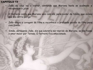 CAPITULO 15
• João da cruz vai o visitar, contando que Mariana havia se acalmado e
recuperado o juízo
• O ferreiro conta que Mariana veio com ele, para cuidar de Simão, que avisou
que ela corria perigo
• João elogia a coragem da filha e reconhece a profunda paixão da filha para
com Simão.
• Simão, abraçando João, diz que adoraria ser marido de Mariana, se não fosse
o amor maior por Teresa. O ferreiro fica emocionado.
 
