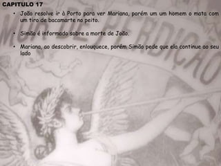 CAPITULO 17
• João resolve ir à Porto para ver Mariana, porém um um homem o mata com
um tiro de bacamarte no peito.
• Simão é informado sobre a morte de João.
• Mariana, ao descobrir, enlouquece, porém Simão pede que ela continue ao seu
lado
 