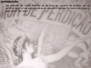 INTRODUÇÃO
Um sobrinho de Simão Botelho vai ao livro de registro de prisões, em um
cartório local. Lá ele surpreende-se ao descobrir que seu tio havia sido preso e,
para piorar, por amor.
 
