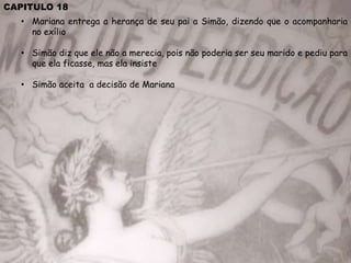CAPITULO 18
• Mariana entrega a herança de seu pai a Simão, dizendo que o acompanharia
no exílio
• Simão diz que ele não a merecia, pois não poderia ser seu marido e pediu para
que ela ficasse, mas ela insiste
• Simão aceita a decisão de Mariana
 