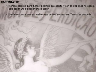 CAPITULO 19
• Teresa escreve para Simão, pedindo que aceite ficar os dez anos na cadeia,
pois assim um dia poderiam se casar
• Simão responde que era melhor que ambos morressem; Teresa se despede
 