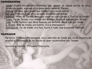 PERSONAGENS
Simão: Jovem inicialmente revoltado, que, apesar de alguns surtos de raiva,
tornou-se calmo, educado e religioso após conhecer Teresa
Teresa: Heroína, mais jovem que Simão, rica e muito bonita
Mariana: Filha de João, vivia um amor platônico por Simão.
Baltasar: Primo de Teresa, desejava casar-se com a prima e “livrá-la de Simão”
Tadeu: Pai de Teresa; rico inimigo dos Botelho, devido à disputas por terras
João: Forte ferreiro que devia favores aos Botelho, deu a vida por Simão
D. Rita P.: Mãe de Simão, era bonita, rica e interesseira
Domingos B.: Pai de Simão, era feio, burro e rude, mas excelente flautista
NARRADOR
No início: 1ª Pessoa/Personagem, era o sobrinho de Simão que viu no registro de
prisões a condenação do tio devido ao amor incontrolável por Teresa
Durante a história: 3ª Pessoa/Onisciente
 
