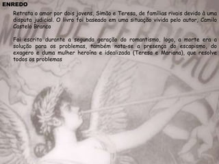 ENREDO
Retrata o amor por dois jovens, Simão e Teresa, de famílias rivais devido à uma
disputa judicial. O livro foi baseado em uma situação vivida pelo autor, Camilo
Castelo Branco
Foi escrito durante a segunda geração do romantismo, logo, a morte era a
solução para os problemas, também nota-se a presença do escapismo, do
exagero e duma mulher heroína e idealizada (Teresa e Mariana), que resolve
todos os problemas
 