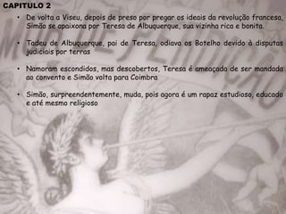CAPITULO 2
• De volta a Viseu, depois de preso por pregar os ideais da revolução francesa,
Simão se apaixona por Teresa de Albuquerque, sua vizinha rica e bonita.
• Tadeu de Albuquerque, pai de Teresa, odiava os Botelho devido à disputas
judiciais por terras
• Namoram escondidos, mas descobertos, Teresa é ameaçada de ser mandada
ao convento e Simão volta para Coimbra
• Simão, surpreendentemente, muda, pois agora é um rapaz estudioso, educado
e até mesmo religioso
 
