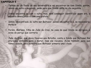 CAPITULO 5
• Teresa sai da festa de seu aniversário e vai encontrar-se com Simão, porém,
vendo um vulto a seguindo, pede para que Simão volte no dia seguinte
• Simão encontra-se com o vulto, mas, sem conseguir identificar quem era, o
espanta ameaçando-o com uma pistola
• Simão, desconfiado do vulto ser Baltasar, pensa em voltar lá e, se necessário,
matá-lo
• Porém, Mariana, filha de João de Cruz, na casa do qual Simão se abrigava, o
avisa do perigo que correria
• João da Cruz, que devia favores aos Botelho, conta a Simão que Baltasar lhe
ofereceu dinheiro para o matar, mas ele recusou. Avisa também para que
tome cuidado, pois acredita que Baltasar armaria uma cilada
 