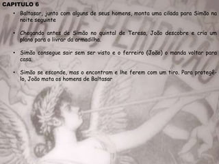 CAPITULO 6
• Baltasar, junto com alguns de seus homens, monta uma cilada para Simão na
noite seguinte
• Chegando antes de Simão no quintal de Teresa, João descobre e cria um
plano para o livrar da armadilha.
• Simão consegue sair sem ser visto e o ferreiro (João) o manda voltar para
casa.
• Simão se esconde, mas o encontram e lhe ferem com um tiro. Para protegê-
lo, João mata os homens de Baltasar
 