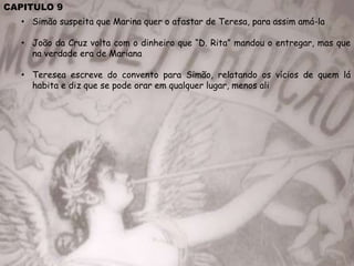CAPITULO 9
• Simão suspeita que Marina quer o afastar de Teresa, para assim amá-la
• João da Cruz volta com o dinheiro que “D. Rita” mandou o entregar, mas que
na verdade era de Mariana
• Teresea escreve do convento para Simão, relatando os vícios de quem lá
habita e diz que se pode orar em qualquer lugar, menos ali
 