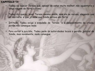 CAPITULO 14
• Tadeu vai buscar Teresa que, apesar de estar muito melhor, não aguentaria a
longa viagem de Porto a Viseu
• Tadeu diz querer levar Teresa mesmo assim, mas ela se recusa, alegando que
ali morreria e que já sabe que Simão estava em Porto
• Irritado, Tadeu exige a expulsão de Teresa e o despedimento da criada,
porém não consegue nada
• Para evitar o suicídio, Tadeu pede às autoridades locais o perdão judicial de
Simão, mas novamente, nada consegue
 