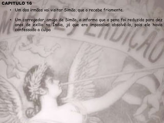 CAPITULO 16
• Um dos irmãos vai visitar Simão, que o recebe friamente.
• Um corregedor, amigo de Simão, o informa que a pena foi reduzida para dez
anos de exílio na Índia, já que era impossível absolvê-lo, pois ele havia
confessado a culpa
 