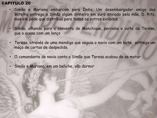 CAPITULO 20
• Simão e Mariana embarcam para Índia. Um desembargador amigo dos
Botelho entrega a Simão algum dinheiro em ouro enviado pela mãe, D. Rita,
mas ele pede que distribua para todos os outros exilados
• Simão, olhando para o convento de Monchique, percebe o vulto de Teresa,
que o acena com um lenço
• Teresa, através de uma mendiga que seguia o navio com um bote, entrega um
maço de cartas de despedida.
• O comandante de navio conta a Simão que Teresa acabou de se matar
• Simão e Mariana, em um beliche, vão dormir
 