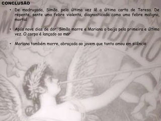 CONCLUSÃO
• De madrugada, Simão, pela última vez lê a última carta de Teresa. De
repente, sente uma febre violenta, diagnosticada como uma febre maligna,
mortal
• Após nove dias de dor, Simão morre e Mariana o beija pela primeira e última
vez. O corpo é lançado ao mar
• Mariana também morre, abraçada ao jovem que tanto amou em silêncio
 