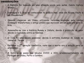 OBSERVAÇÕES
• A história foi baseada em uma situação vivida pelo autos, Camilo Castelo
Branco
• Domingos e D. Rita se conheceram no palácio real, onde ele tocava flauta e
ela frequentava
• Quando chegaram em Viseu, utilizando recursos enviados pela rainha,
Domingos transformou o antigo prédio que moravam em um palacete para D.
Rita
• Assemelha-se com a história Romeu e Julieta, devido à proibição do amor
devido à rivalidade entre as famílias
• O livro foi uma novela passional, devido à extrema mudança de Simão ao
conhecer Teresa
• Pertence a 2ª geração romântica, visto que a morte era a solução para os
problemas
• A história se passa nos séculos XVIII e XIX, predominantemente em
Portugal, em Viseu, Porto e Coimbra
 