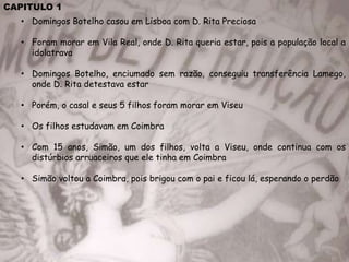 CAPITULO 1
• Domingos Botelho casou em Lisboa com D. Rita Preciosa
• Foram morar em Vila Real, onde D. Rita queria estar, pois a população local a
idolatrava
• Domingos Botelho, enciumado sem razão, conseguiu transferência Lamego,
onde D. Rita detestava estar
• Porém, o casal e seus 5 filhos foram morar em Viseu
• Os filhos estudavam em Coimbra
• Com 15 anos, Simão, um dos filhos, volta a Viseu, onde continua com os
distúrbios arruaceiros que ele tinha em Coimbra
• Simão voltou a Coimbra, pois brigou com o pai e ficou lá, esperando o perdão
 